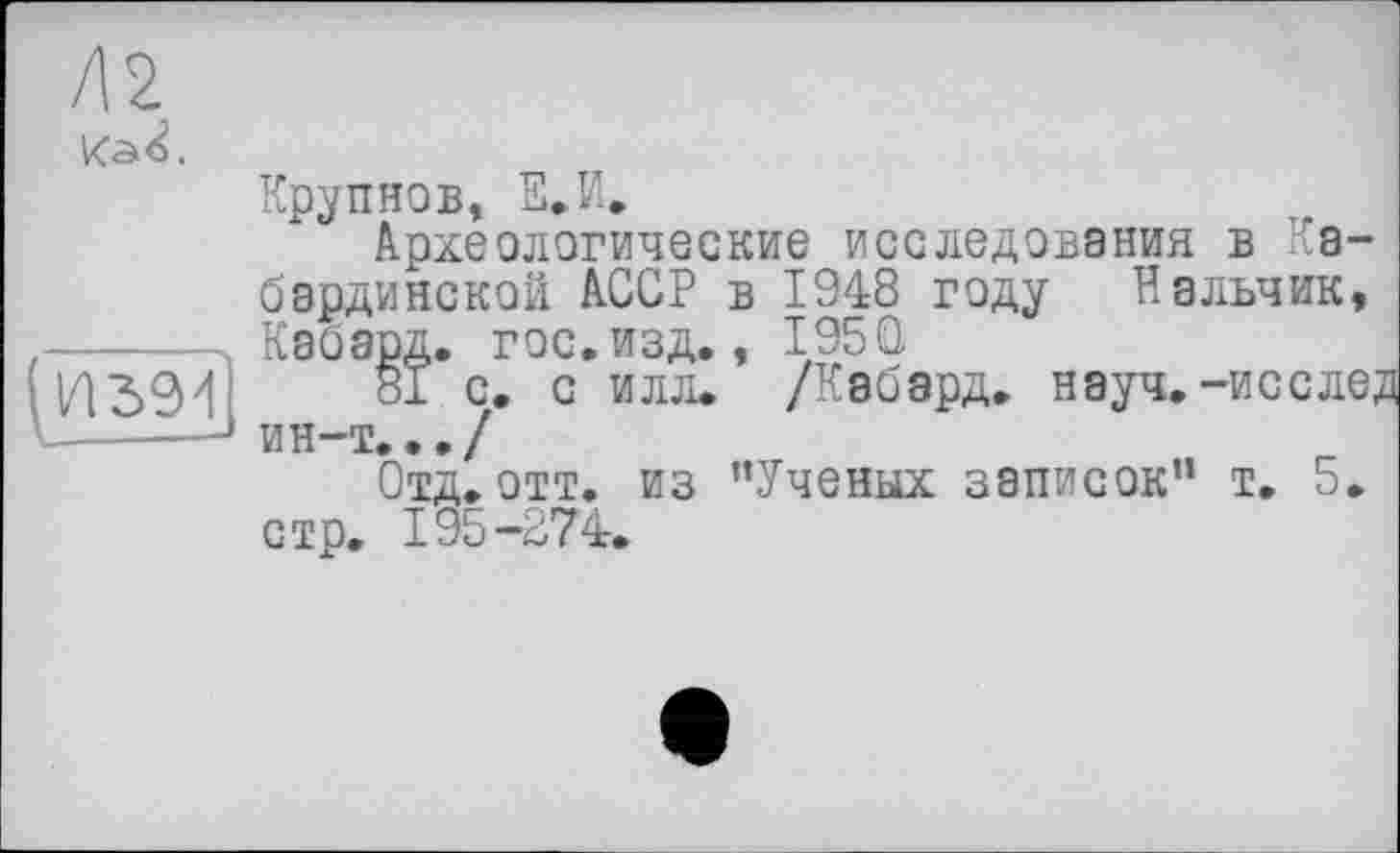 ﻿Л 2

Крупнов, Е.И.
Археологические исследования в Кабардинской АССР в 1948 году Нальчик, Кабард. гос.изд., I95Q
81 с. с илл. /Кабард. науч, -иссле; ин-т.../
Отд. отт. из ’’Ученых записок” т. 5. стр. 195-274.